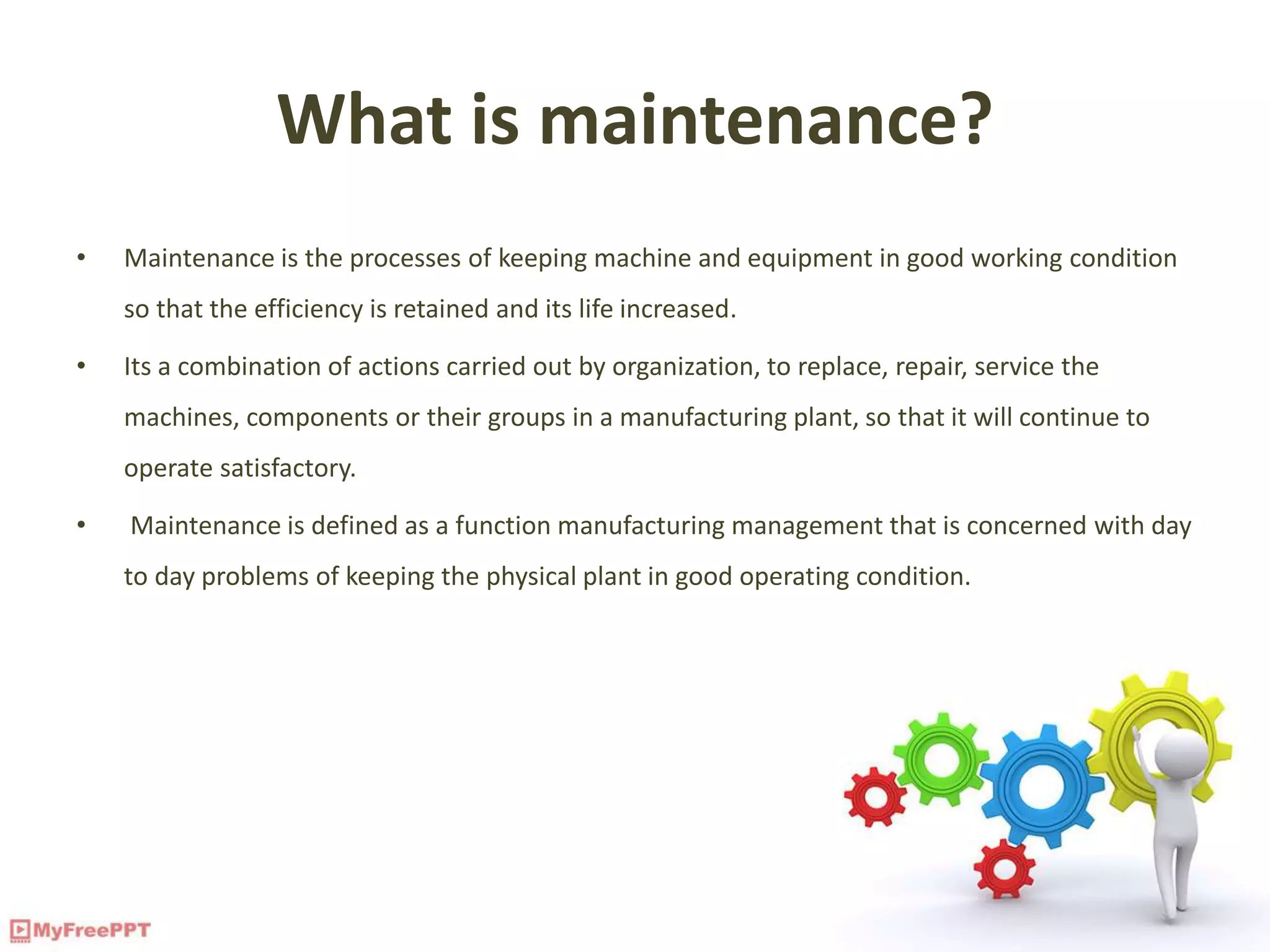 What is maintenance?
• Maintenance is the processes of keeping machine and equipment in good working condition
so that the efficiency is retained and its life increased.
• Its a combination of actions carried out by organization, to replace, repair, service the
machines, components or their groups in a manufacturing plant, so that it will continue to
operate satisfactory.
• Maintenance is defined as a function manufacturing management that is concerned with day
to day problems of keeping the physical plant in good operating condition.
 
