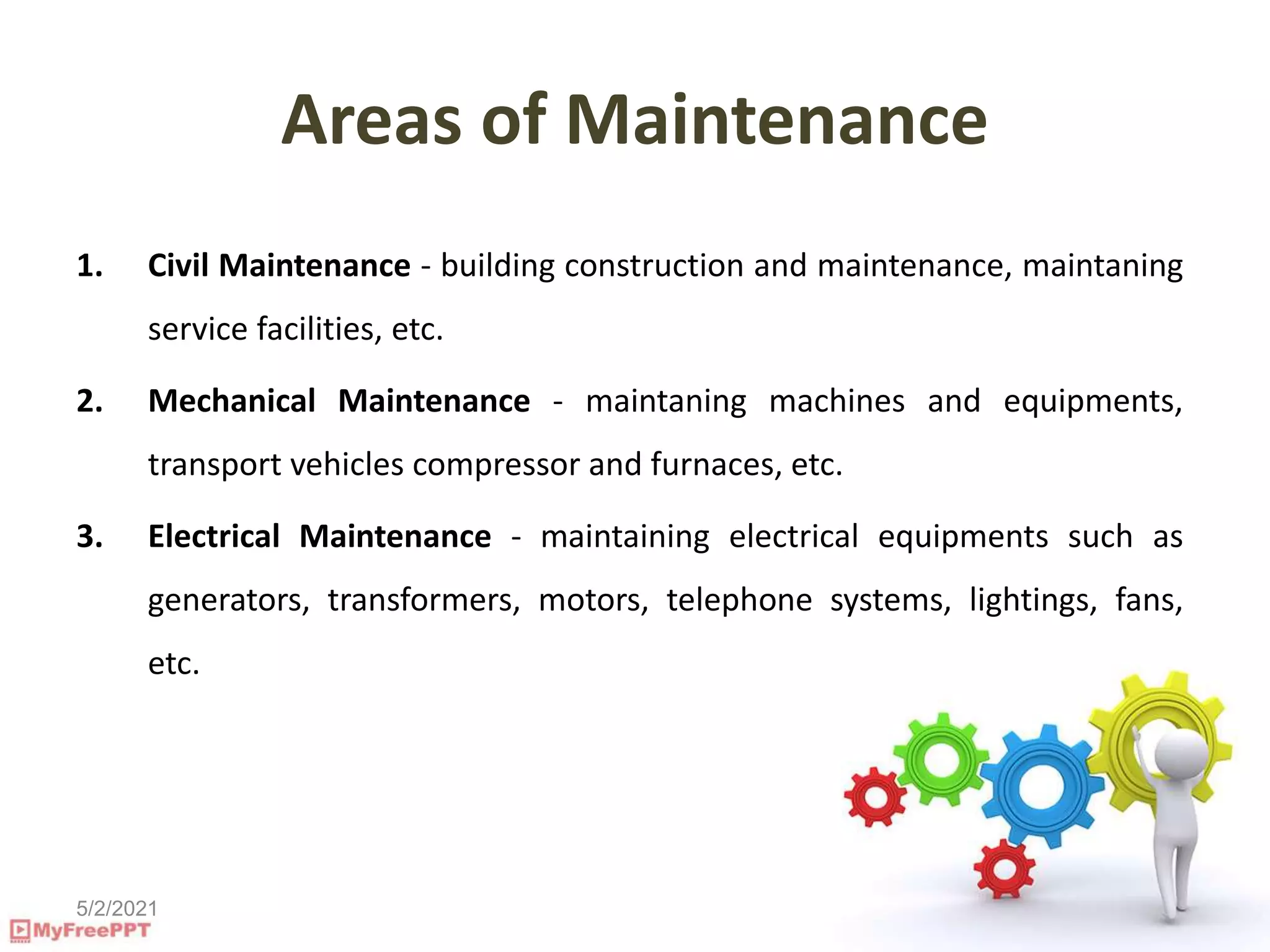 5/2/2021
Areas of Maintenance
1. Civil Maintenance - building construction and maintenance, maintaning
service facilities, etc.
2. Mechanical Maintenance - maintaning machines and equipments,
transport vehicles compressor and furnaces, etc.
3. Electrical Maintenance - maintaining electrical equipments such as
generators, transformers, motors, telephone systems, lightings, fans,
etc.
 