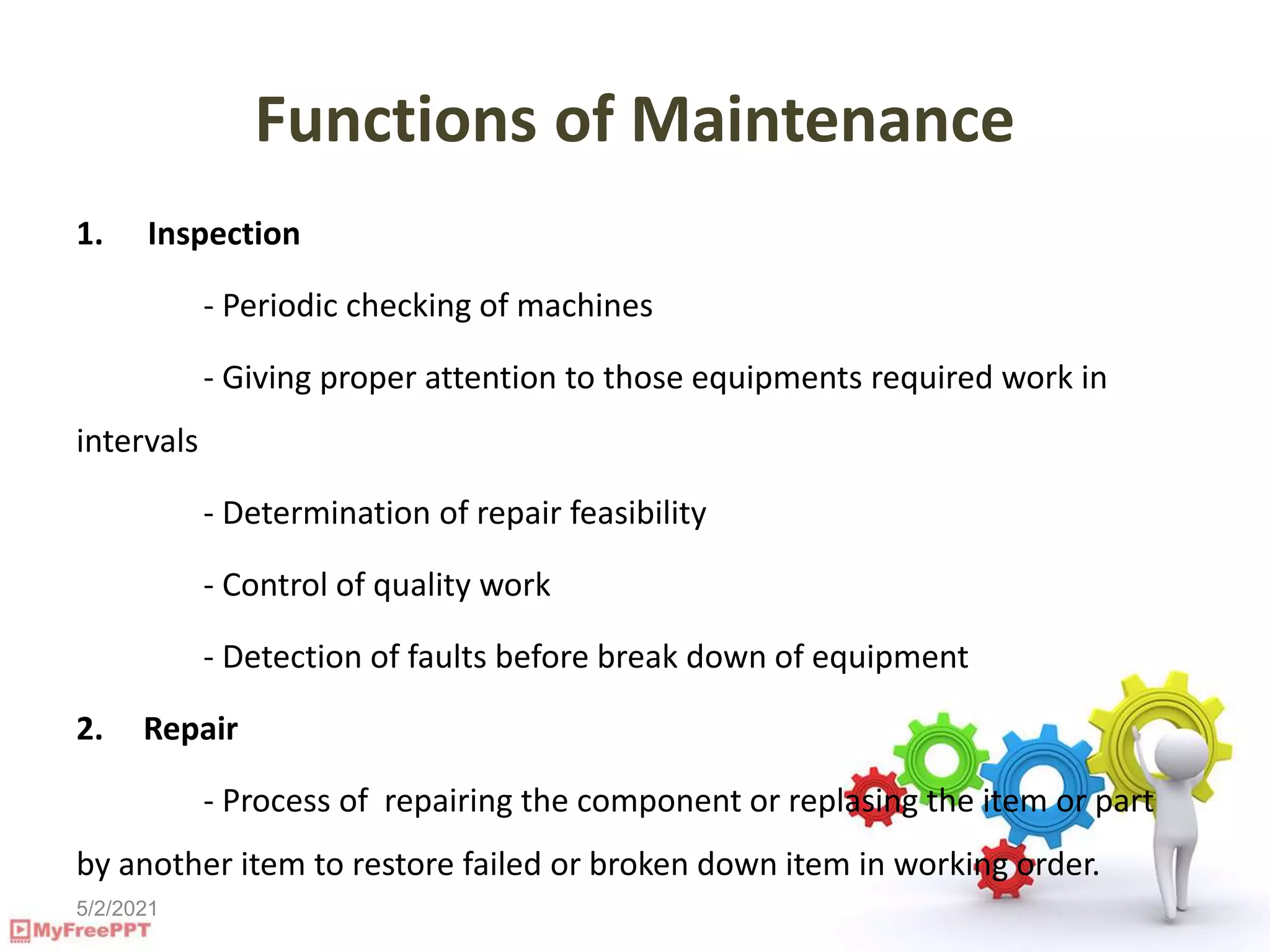5/2/2021
Functions of Maintenance
1. Inspection
- Periodic checking of machines
- Giving proper attention to those equipments required work in
intervals
- Determination of repair feasibility
- Control of quality work
- Detection of faults before break down of equipment
2. Repair
- Process of repairing the component or replasing the item or part
by another item to restore failed or broken down item in working order.
 