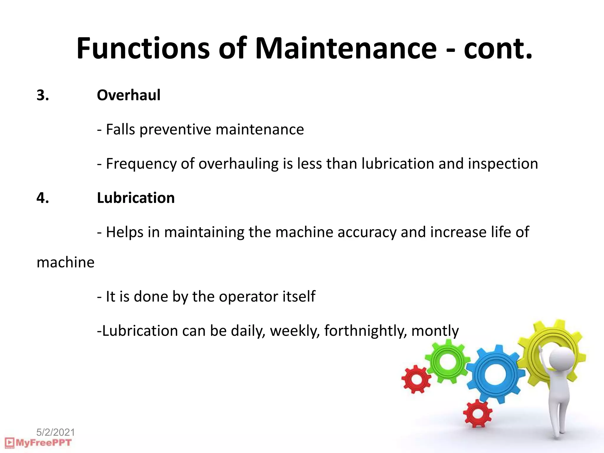 5/2/2021
Functions of Maintenance - cont.
3. Overhaul
- Falls preventive maintenance
- Frequency of overhauling is less than lubrication and inspection
4. Lubrication
- Helps in maintaining the machine accuracy and increase life of
machine
- It is done by the operator itself
-Lubrication can be daily, weekly, forthnightly, montly
 