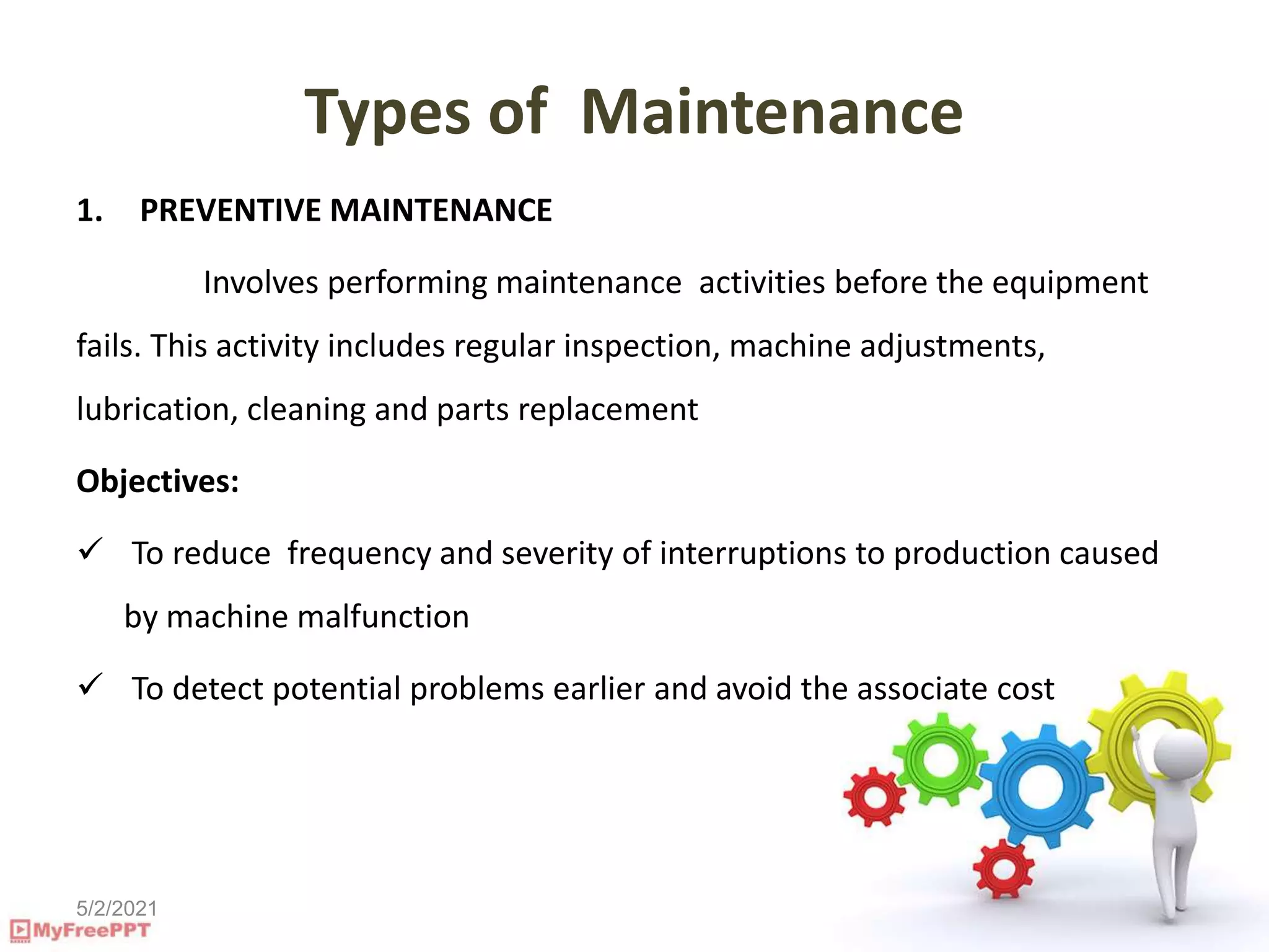 5/2/2021
Types of Maintenance
1. PREVENTIVE MAINTENANCE
Involves performing maintenance activities before the equipment
fails. This activity includes regular inspection, machine adjustments,
lubrication, cleaning and parts replacement
Objectives:
 To reduce frequency and severity of interruptions to production caused
by machine malfunction
 To detect potential problems earlier and avoid the associate cost
 