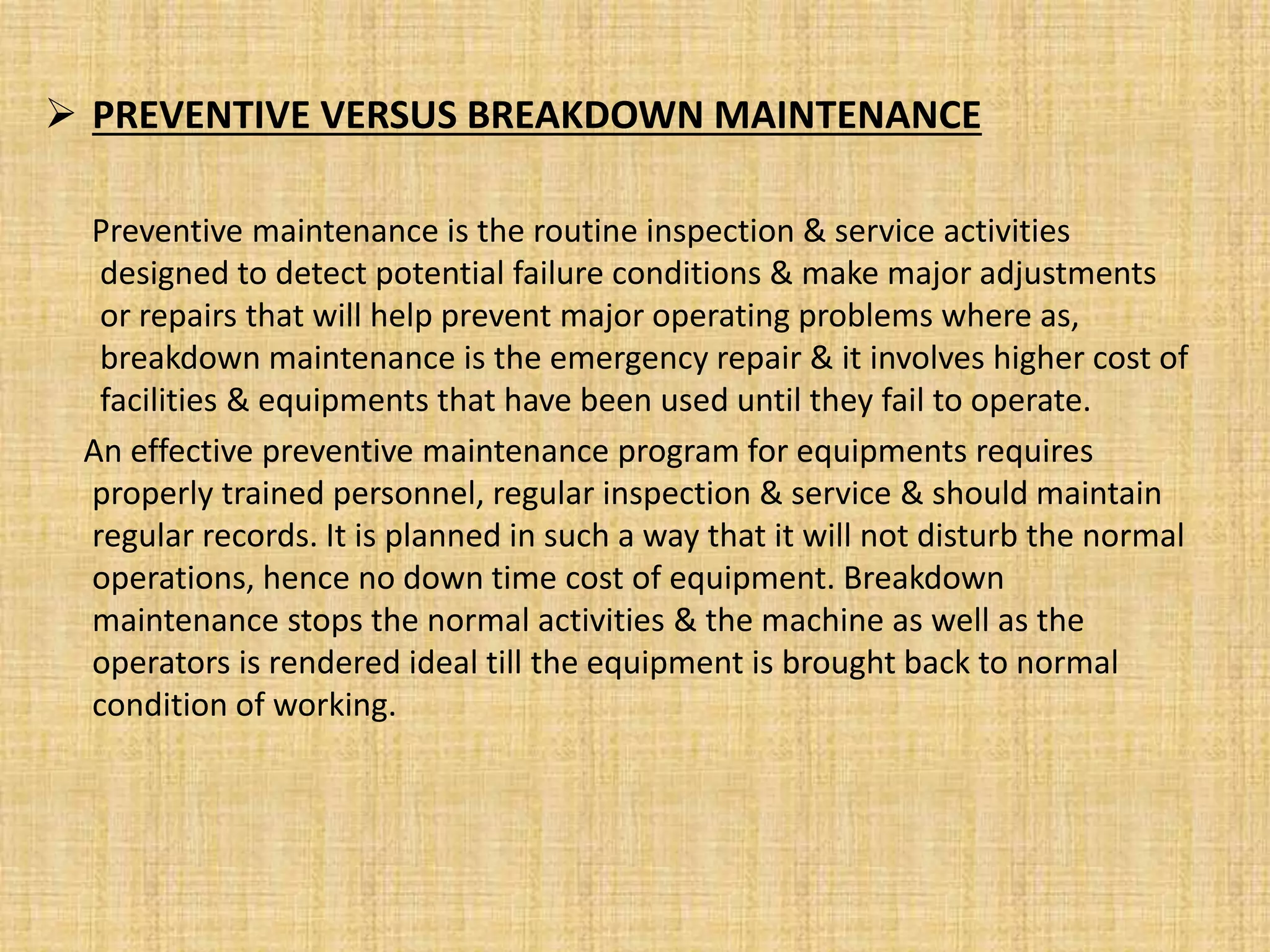  PREVENTIVE VERSUS BREAKDOWN MAINTENANCE
Preventive maintenance is the routine inspection & service activities
designed to detect potential failure conditions & make major adjustments
or repairs that will help prevent major operating problems where as,
breakdown maintenance is the emergency repair & it involves higher cost of
facilities & equipments that have been used until they fail to operate.
An effective preventive maintenance program for equipments requires
properly trained personnel, regular inspection & service & should maintain
regular records. It is planned in such a way that it will not disturb the normal
operations, hence no down time cost of equipment. Breakdown
maintenance stops the normal activities & the machine as well as the
operators is rendered ideal till the equipment is brought back to normal
condition of working.
 