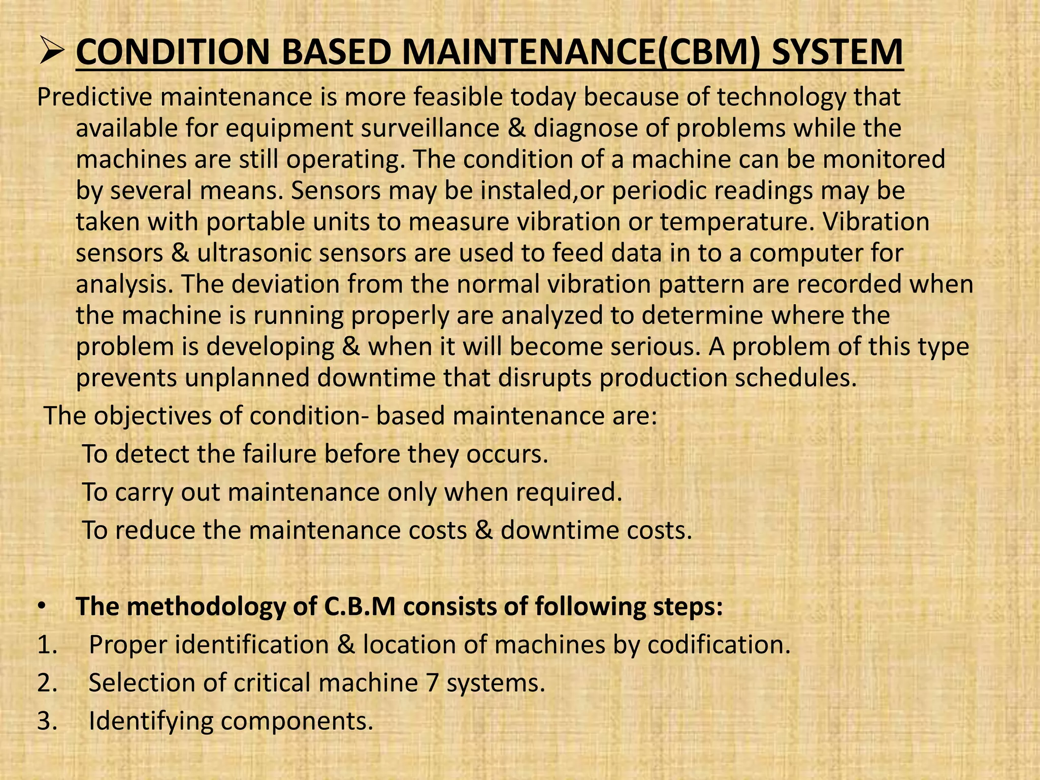  CONDITION BASED MAINTENANCE(CBM) SYSTEM
Predictive maintenance is more feasible today because of technology that
available for equipment surveillance & diagnose of problems while the
machines are still operating. The condition of a machine can be monitored
by several means. Sensors may be instaled,or periodic readings may be
taken with portable units to measure vibration or temperature. Vibration
sensors & ultrasonic sensors are used to feed data in to a computer for
analysis. The deviation from the normal vibration pattern are recorded when
the machine is running properly are analyzed to determine where the
problem is developing & when it will become serious. A problem of this type
prevents unplanned downtime that disrupts production schedules.
The objectives of condition- based maintenance are:
To detect the failure before they occurs.
To carry out maintenance only when required.
To reduce the maintenance costs & downtime costs.
• The methodology of C.B.M consists of following steps:
1. Proper identification & location of machines by codification.
2. Selection of critical machine 7 systems.
3. Identifying components.
 
