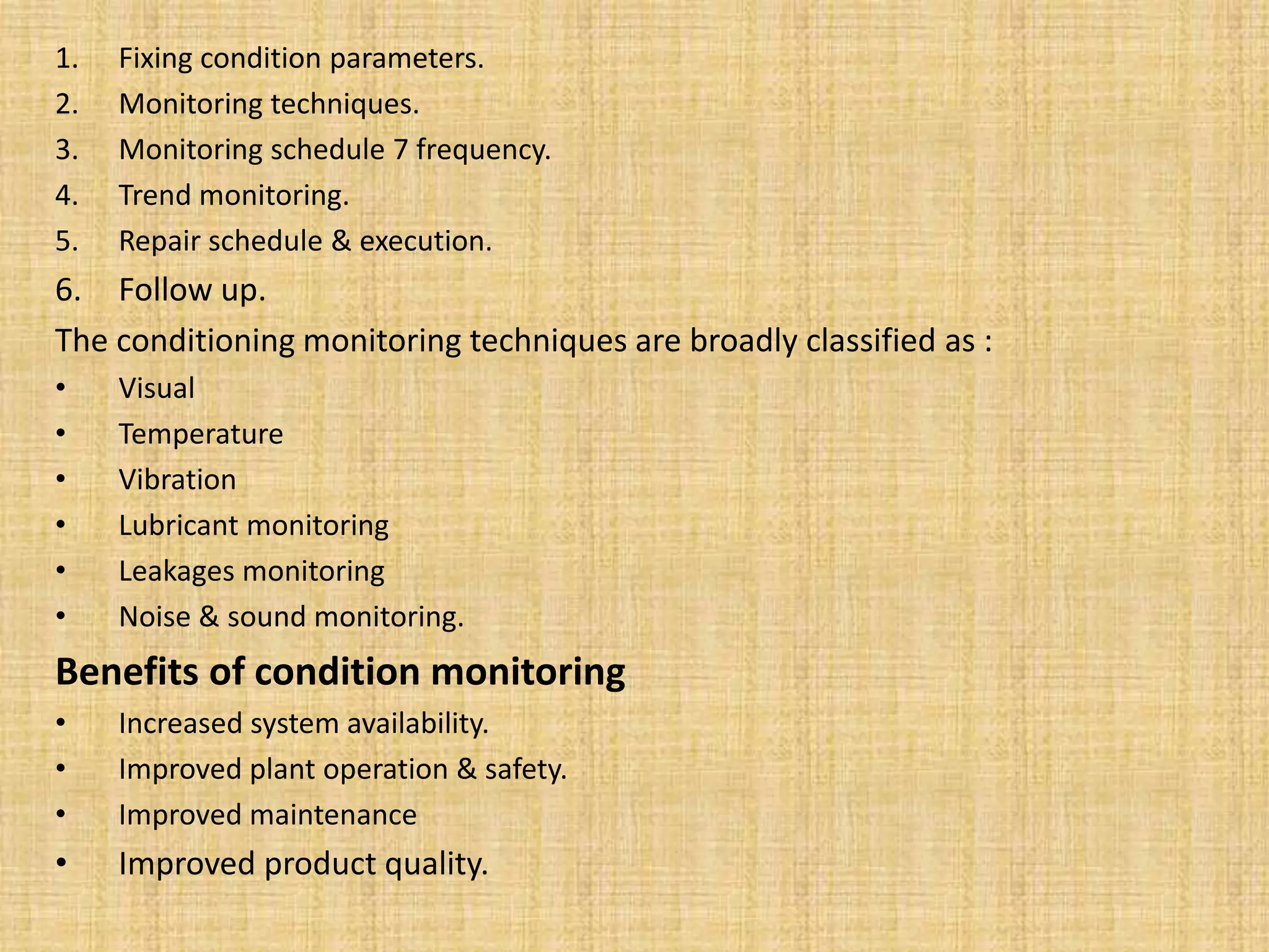 1. Fixing condition parameters.
2. Monitoring techniques.
3. Monitoring schedule 7 frequency.
4. Trend monitoring.
5. Repair schedule & execution.
6. Follow up.
The conditioning monitoring techniques are broadly classified as :
• Visual
• Temperature
• Vibration
• Lubricant monitoring
• Leakages monitoring
• Noise & sound monitoring.
Benefits of condition monitoring
• Increased system availability.
• Improved plant operation & safety.
• Improved maintenance
• Improved product quality.
 