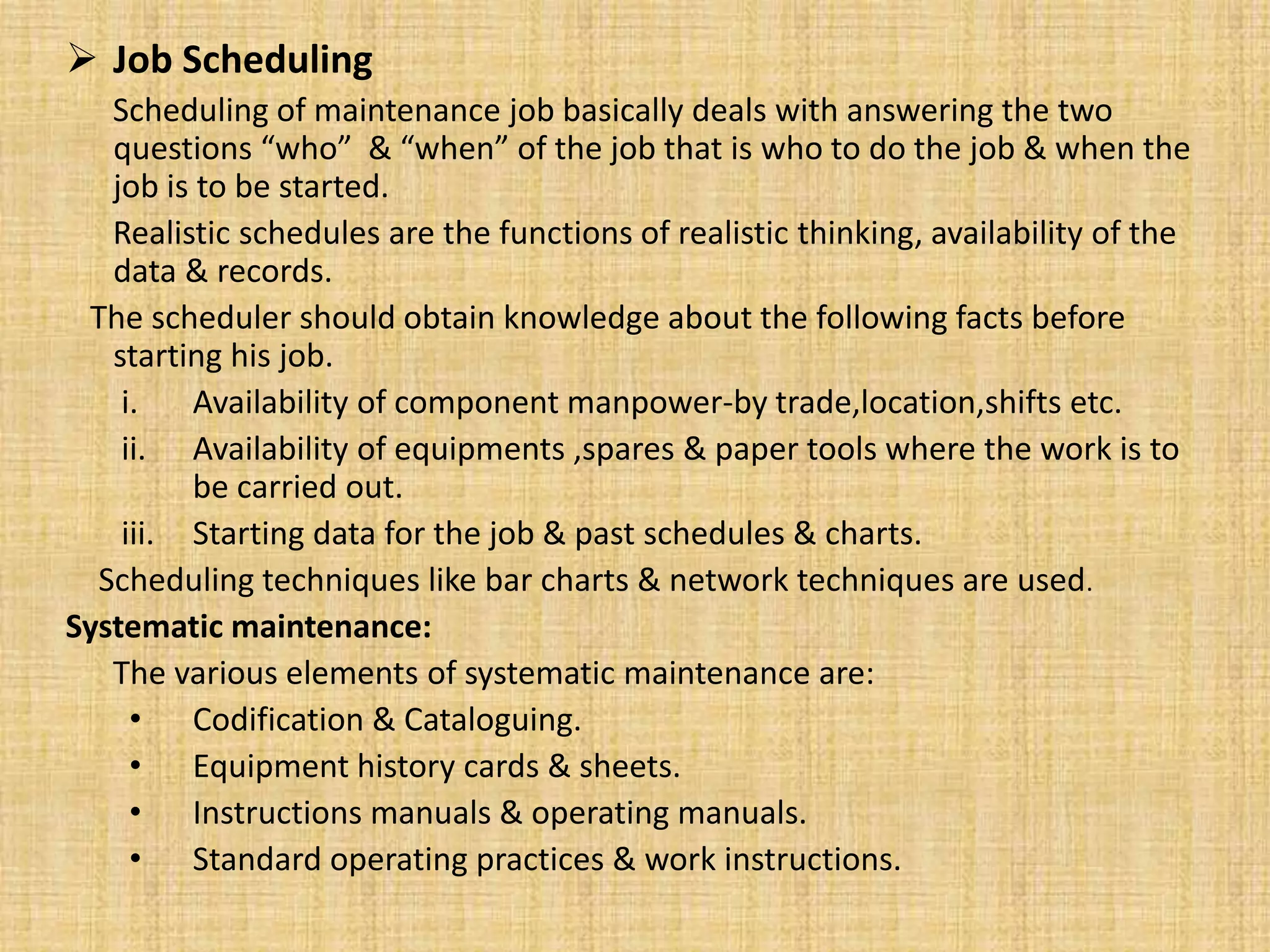  Job Scheduling
Scheduling of maintenance job basically deals with answering the two
questions “who” & “when” of the job that is who to do the job & when the
job is to be started.
Realistic schedules are the functions of realistic thinking, availability of the
data & records.
The scheduler should obtain knowledge about the following facts before
starting his job.
i. Availability of component manpower-by trade,location,shifts etc.
ii. Availability of equipments ,spares & paper tools where the work is to
be carried out.
iii. Starting data for the job & past schedules & charts.
Scheduling techniques like bar charts & network techniques are used.
Systematic maintenance:
The various elements of systematic maintenance are:
• Codification & Cataloguing.
• Equipment history cards & sheets.
• Instructions manuals & operating manuals.
• Standard operating practices & work instructions.
 