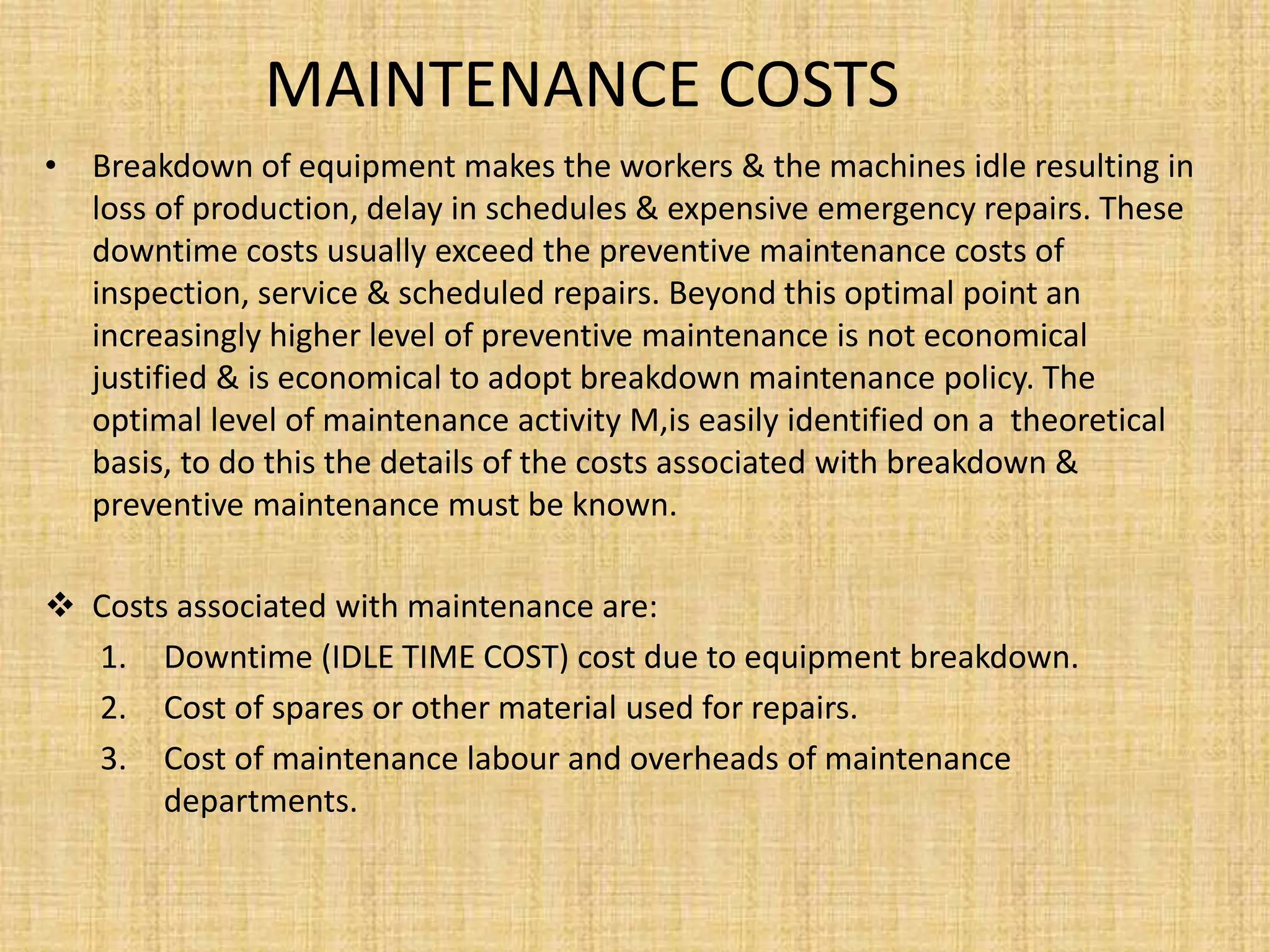 MAINTENANCE COSTS
• Breakdown of equipment makes the workers & the machines idle resulting in
loss of production, delay in schedules & expensive emergency repairs. These
downtime costs usually exceed the preventive maintenance costs of
inspection, service & scheduled repairs. Beyond this optimal point an
increasingly higher level of preventive maintenance is not economical
justified & is economical to adopt breakdown maintenance policy. The
optimal level of maintenance activity M,is easily identified on a theoretical
basis, to do this the details of the costs associated with breakdown &
preventive maintenance must be known.
 Costs associated with maintenance are:
1. Downtime (IDLE TIME COST) cost due to equipment breakdown.
2. Cost of spares or other material used for repairs.
3. Cost of maintenance labour and overheads of maintenance
departments.
 