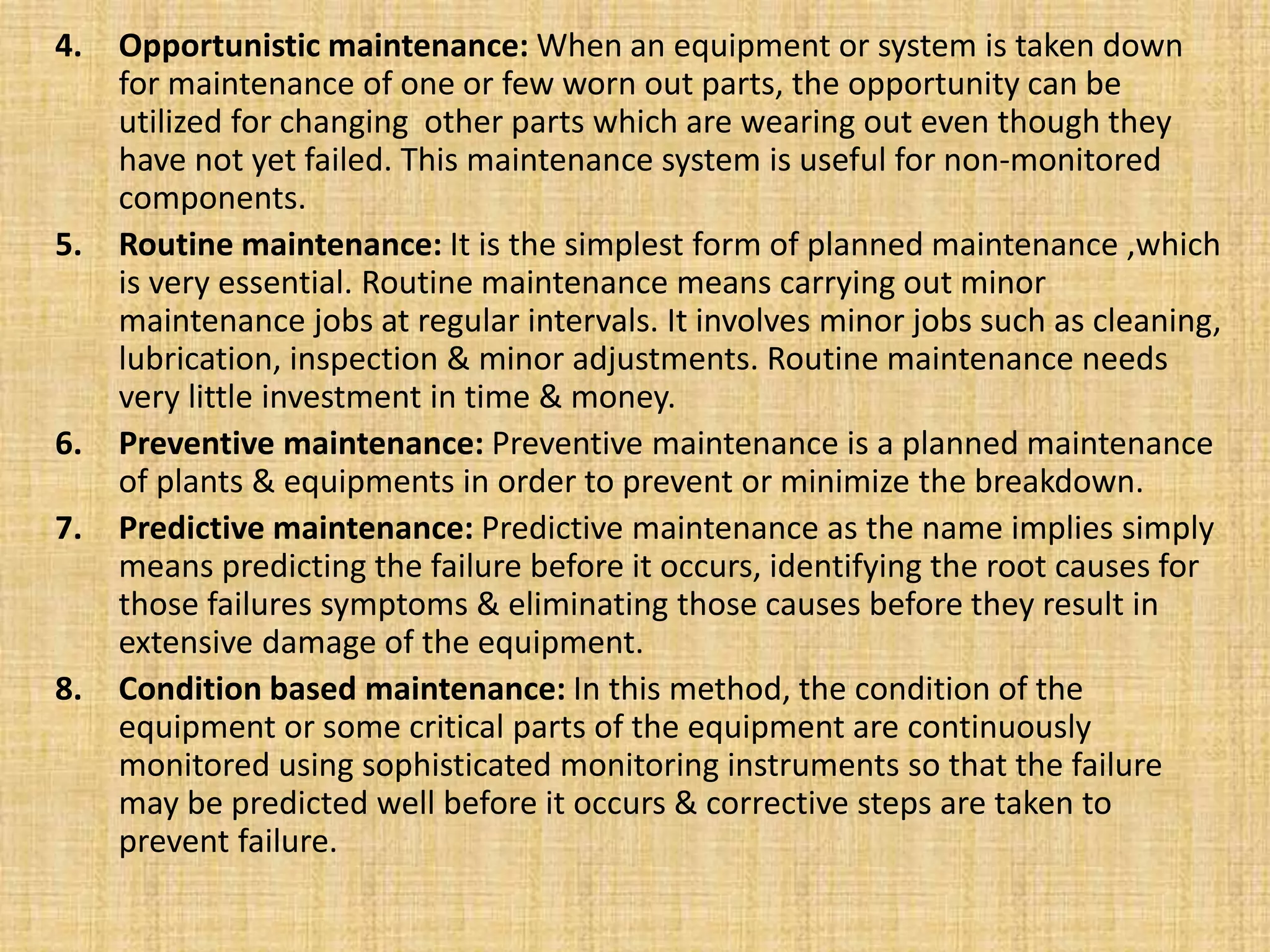 4. Opportunistic maintenance: When an equipment or system is taken down
for maintenance of one or few worn out parts, the opportunity can be
utilized for changing other parts which are wearing out even though they
have not yet failed. This maintenance system is useful for non-monitored
components.
5. Routine maintenance: It is the simplest form of planned maintenance ,which
is very essential. Routine maintenance means carrying out minor
maintenance jobs at regular intervals. It involves minor jobs such as cleaning,
lubrication, inspection & minor adjustments. Routine maintenance needs
very little investment in time & money.
6. Preventive maintenance: Preventive maintenance is a planned maintenance
of plants & equipments in order to prevent or minimize the breakdown.
7. Predictive maintenance: Predictive maintenance as the name implies simply
means predicting the failure before it occurs, identifying the root causes for
those failures symptoms & eliminating those causes before they result in
extensive damage of the equipment.
8. Condition based maintenance: In this method, the condition of the
equipment or some critical parts of the equipment are continuously
monitored using sophisticated monitoring instruments so that the failure
may be predicted well before it occurs & corrective steps are taken to
prevent failure.
 