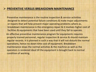  PREVENTIVE VERSUS BREAKDOWN MAINTENANCE
Preventive maintenance is the routine inspection & service activities
designed to detect potential failure conditions & make major adjustments
or repairs that will help prevent major operating problems where as,
breakdown maintenance is the emergency repair & it involves higher cost of
facilities & equipments that have been used until they fail to operate.
An effective preventive maintenance program for equipments requires
properly trained personnel, regular inspection & service & should maintain
regular records. It is planned in such a way that it will not disturb the normal
operations, hence no down time cost of equipment. Breakdown
maintenance stops the normal activities & the machine as well as the
operators is rendered ideal till the equipment is brought back to normal
condition of working.
 