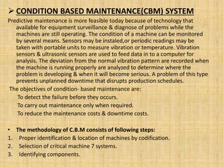  CONDITION BASED MAINTENANCE(CBM) SYSTEM
Predictive maintenance is more feasible today because of technology that
available for equipment surveillance & diagnose of problems while the
machines are still operating. The condition of a machine can be monitored
by several means. Sensors may be instaled,or periodic readings may be
taken with portable units to measure vibration or temperature. Vibration
sensors & ultrasonic sensors are used to feed data in to a computer for
analysis. The deviation from the normal vibration pattern are recorded when
the machine is running properly are analyzed to determine where the
problem is developing & when it will become serious. A problem of this type
prevents unplanned downtime that disrupts production schedules.
The objectives of condition- based maintenance are:
To detect the failure before they occurs.
To carry out maintenance only when required.
To reduce the maintenance costs & downtime costs.
• The methodology of C.B.M consists of following steps:
1. Proper identification & location of machines by codification.
2. Selection of critical machine 7 systems.
3. Identifying components.
 