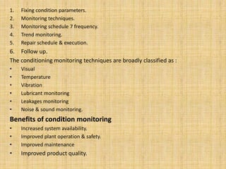 1. Fixing condition parameters.
2. Monitoring techniques.
3. Monitoring schedule 7 frequency.
4. Trend monitoring.
5. Repair schedule & execution.
6. Follow up.
The conditioning monitoring techniques are broadly classified as :
• Visual
• Temperature
• Vibration
• Lubricant monitoring
• Leakages monitoring
• Noise & sound monitoring.
Benefits of condition monitoring
• Increased system availability.
• Improved plant operation & safety.
• Improved maintenance
• Improved product quality.
 