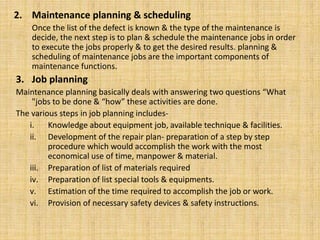 2. Maintenance planning & scheduling
Once the list of the defect is known & the type of the maintenance is
decide, the next step is to plan & schedule the maintenance jobs in order
to execute the jobs properly & to get the desired results. planning &
scheduling of maintenance jobs are the important components of
maintenance functions.
3. Job planning
Maintenance planning basically deals with answering two questions “What
"jobs to be done & “how” these activities are done.
The various steps in job planning includes-
i. Knowledge about equipment job, available technique & facilities.
ii. Development of the repair plan- preparation of a step by step
procedure which would accomplish the work with the most
economical use of time, manpower & material.
iii. Preparation of list of materials required
iv. Preparation of list special tools & equipments.
v. Estimation of the time required to accomplish the job or work.
vi. Provision of necessary safety devices & safety instructions.
 