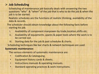  Job Scheduling
Scheduling of maintenance job basically deals with answering the two
questions “who” & “when” of the job that is who to do the job & when the
job is to be started.
Realistic schedules are the functions of realistic thinking, availability of the
data & records.
The scheduler should obtain knowledge about the following facts before
starting his job.
i. Availability of component manpower-by trade,location,shifts etc.
ii. Availability of equipments ,spares & paper tools where the work is to
be carried out.
iii. Starting data for the job & past schedules & charts.
Scheduling techniques like bar charts & network techniques are used.
Systematic maintenance:
The various elements of systematic maintenance are:
• Codification & Cataloguing.
• Equipment history cards & sheets.
• Instructions manuals & operating manuals.
• Standard operating practices & work instructions.
 
