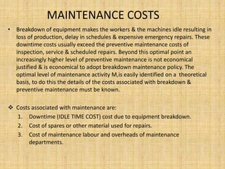 MAINTENANCE COSTS
• Breakdown of equipment makes the workers & the machines idle resulting in
loss of production, delay in schedules & expensive emergency repairs. These
downtime costs usually exceed the preventive maintenance costs of
inspection, service & scheduled repairs. Beyond this optimal point an
increasingly higher level of preventive maintenance is not economical
justified & is economical to adopt breakdown maintenance policy. The
optimal level of maintenance activity M,is easily identified on a theoretical
basis, to do this the details of the costs associated with breakdown &
preventive maintenance must be known.
 Costs associated with maintenance are:
1. Downtime (IDLE TIME COST) cost due to equipment breakdown.
2. Cost of spares or other material used for repairs.
3. Cost of maintenance labour and overheads of maintenance
departments.
 