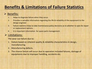 Benefits & Limitations of Failure Statistics
 Benefits:
1. Helps to diagnose failure when they occur.
2. Provides a valuable information regarding the life & reliability of the equipment to the
design engineer.
3. Failure statistics helps to take maintenance policy decisions as to whether to opts for repair
or replacement options.
4. It is important information for spare parts management.
 Limitations:
The wear out failure due to:
1. Failure based on inherent quality & reliability characteristics in design,
manufacturing.
2. Manufacturing defects.
3. The chance failure will occur due to operation included failures, damage of
equipments due to improper handling, accidents etc.
 