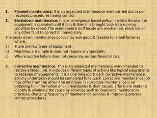 1. Planned maintenance: It is an organized maintenance work carried out as per
recorded procedures having control.
2. Breakdown maintenance: It is an emergency based policy in which the plant or
equipment is operated until it fails & then it is brought back into running
condition by repair. The maintenance staff locate any mechanical, electrical or
any other fault to correct it immediately.
The break down maintenance policy may wok good & feasible for small factories
where,
a) There are few types of equipment.
b) Machines are simple & does not require any specialist.
c) Where sudden failure does not cause any serious financial loss.
3. Corrective maintenance: This is an organized maintenance work intended to
restore a failed unit. It includes different types of actions like typical adjustments
to redesign of equipments. It is a one time job & each corrective maintenance
activity undertaken should be completed fully .Each corrective maintenance job
may differ from the other. The emphasis in corrective maintenance is on
obtaining full information of all breakdowns & their causes. Efforts are made to
identify & eliminate the cause by activities such as improving maintenance
practices, changing frequency of maintenance services & improving process
control procedures.
 