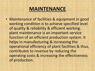 MAINTENANCE
• Maintenance of facilities & equipment in good
working condition is to achieve specified level
of quality & reliability & efficient working.
plant maintenance is an important service
function of an efficient production system. It
helps in manufacturing & increasing the
operational efficiency of plant facilities & thus,
contributes to revenue by reducing the
operating costs & increasing the effectiveness
of production.
 