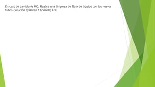 En caso de cambio de MC: Realice una limpieza de flujo de liquido con los nuevos
tubos (solución SysClean 11298500) LFC
 