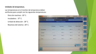 Unidades de temperatura.
Las temperaturas en el monitor de temperatura deben
verificarse para cumplir con los siguientes temperaturas:
- Disco de reactivos : 20° C.
- Incubadora : 37° C.
- Unidad de detección : 28° C.
- Reactivos del sistema : 28° C.
 