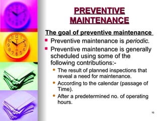 10
10
PREVENTIVE
PREVENTIVE
MAINTENANCE
MAINTENANCE
The goal of preventive maintenance
The goal of preventive maintenance
 Preventive maintenance is
Preventive maintenance is periodic.
periodic.
 Preventive maintenance is generally
Preventive maintenance is generally
scheduled using some of the
scheduled using some of the
following contributions:-
following contributions:-
 The result of planned inspections that
The result of planned inspections that
reveal a need for maintenance.
reveal a need for maintenance.
 According to the calendar (passage of
According to the calendar (passage of
Time).
Time).
 After a predetermined no. of operating
After a predetermined no. of operating
hours.
hours.
 