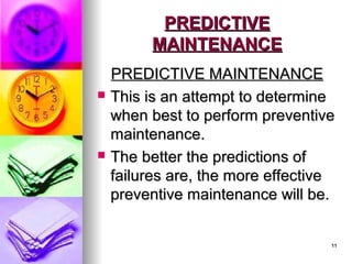11
11
PREDICTIVE
PREDICTIVE
MAINTENANCE
MAINTENANCE
PREDICTIVE MAINTENANCE
PREDICTIVE MAINTENANCE
 This is an attempt to determine
This is an attempt to determine
when best to perform preventive
when best to perform preventive
maintenance.
maintenance.
 The better the predictions of
The better the predictions of
failures are, the more effective
failures are, the more effective
preventive maintenance will be.
preventive maintenance will be.
 