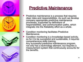 14
14
 Predictive maintenance is a process that requires
Predictive maintenance is a process that requires
clear roles and responsibilities. As such we develop
clear roles and responsibilities. As such we develop
company appropriate predictive maintenance
company appropriate predictive maintenance
processes, supported by definitions of
processes, supported by definitions of
responsibilities, and communication paths, which
responsibilities, and communication paths, which
integrate into the Reliability effort as a whole.
integrate into the Reliability effort as a whole.
 Condition monitoring facilitates Predictive
Condition monitoring facilitates Predictive
Maintenance.
Maintenance.
 Condition monitoring is a knowledge-based activity,
Condition monitoring is a knowledge-based activity,
so for it to be successful and sustainable, it requires
so for it to be successful and sustainable, it requires
comprehensive skills training.
comprehensive skills training.
Any successful predictive maintenance program,
Any successful predictive maintenance program,
not only has a technology element, but requires a
not only has a technology element, but requires a
measurement system that continuously accounts for
measurement system that continuously accounts for
the benefits.
the benefits.
Predictive Maintenance
Predictive Maintenance
 