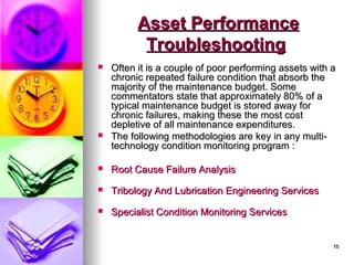 15
15
Asset Performance
Asset Performance
Troubleshooting
Troubleshooting
 Often it is a couple of poor performing assets with a
Often it is a couple of poor performing assets with a
chronic repeated failure condition that absorb the
chronic repeated failure condition that absorb the
majority of the maintenance budget. Some
majority of the maintenance budget. Some
commentators state that approximately 80% of a
commentators state that approximately 80% of a
typical maintenance budget is stored away for
typical maintenance budget is stored away for
chronic failures, making these the most cost
chronic failures, making these the most cost
depletive of all maintenance expenditures.
depletive of all maintenance expenditures.
 The following methodologies are key in any multi-
The following methodologies are key in any multi-
technology condition monitoring program :
technology condition monitoring program :
 Root Cause Failure Analysis
Root Cause Failure Analysis
 Tribology And Lubrication Engineering Services
Tribology And Lubrication Engineering Services
 Specialist Condition Monitoring Services
Specialist Condition Monitoring Services
 