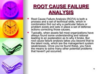16
16
ROOT CAUSE FAILURE
ROOT CAUSE FAILURE
ANALYSIS
ANALYSIS
 Root Cause Failure Analysis (RCFA) is both a
Root Cause Failure Analysis (RCFA) is both a
process and a set of technical skills, which in
process and a set of technical skills, which in
combination find out why a particular failure or
combination find out why a particular failure or
problem exists and sets in place a set of defense
problem exists and sets in place a set of defense
actions correcting those causes.
actions correcting those causes.
 Typically, when assets fail most organizations have
Typically, when assets fail most organizations have
always found some understanding and rational
always found some understanding and rational
leading to an explanation as to why it broke. But
leading to an explanation as to why it broke. But
root cause failure analysis takes you beyond that to
root cause failure analysis takes you beyond that to
the latent roots, which are the management system
the latent roots, which are the management system
weaknesses. Once you've found these, you have
weaknesses. Once you've found these, you have
the means to solve many other potential problems
the means to solve many other potential problems
that haven't yet occurred.
that haven't yet occurred.
 
