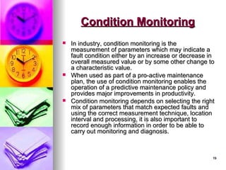 19
19
Condition Monitoring
Condition Monitoring
 In industry, condition monitoring is the
In industry, condition monitoring is the
measurement of parameters which may indicate a
measurement of parameters which may indicate a
fault condition either by an increase or decrease in
fault condition either by an increase or decrease in
overall measured value or by some other change to
overall measured value or by some other change to
a characteristic value.
a characteristic value.
 When used as part of a pro-active maintenance
When used as part of a pro-active maintenance
plan, the use of condition monitoring enables the
plan, the use of condition monitoring enables the
operation of a predictive maintenance policy and
operation of a predictive maintenance policy and
provides major improvements in productivity.
provides major improvements in productivity.
 Condition monitoring depends on selecting the right
Condition monitoring depends on selecting the right
mix of parameters that match expected faults and
mix of parameters that match expected faults and
using the correct measurement technique, location
using the correct measurement technique, location
interval and processing, it is also important to
interval and processing, it is also important to
record enough information in order to be able to
record enough information in order to be able to
carry out monitoring and diagnosis.
carry out monitoring and diagnosis.
 
