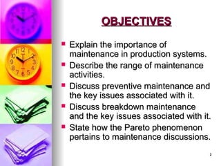 2
2
OBJECTIVES
OBJECTIVES
 Explain the importance of
Explain the importance of
maintenance in production systems.
maintenance in production systems.
 Describe the range of maintenance
Describe the range of maintenance
activities.
activities.
 Discuss preventive maintenance and
Discuss preventive maintenance and
the key issues associated with it.
the key issues associated with it.
 Discuss breakdown maintenance
Discuss breakdown maintenance
and the key issues associated with it.
and the key issues associated with it.
 State how the Pareto phenomenon
State how the Pareto phenomenon
pertains to maintenance discussions.
pertains to maintenance discussions.
 