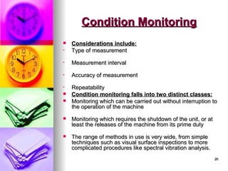 20
20
Condition Monitoring
Condition Monitoring
 Considerations include:
Considerations include:
• Type of measurement
Type of measurement
• Measurement interval
Measurement interval
• Accuracy of measurement
Accuracy of measurement
• Repeatability
Repeatability
 Condition monitoring falls into two distinct classes:
Condition monitoring falls into two distinct classes:
 Monitoring which can be carried out without interruption to
Monitoring which can be carried out without interruption to
the operation of the machine
the operation of the machine
 Monitoring which requires the shutdown of the unit, or at
Monitoring which requires the shutdown of the unit, or at
least the releases of the machine from its prime duty
least the releases of the machine from its prime duty
 The range of methods in use is very wide, from simple
The range of methods in use is very wide, from simple
techniques such as visual surface inspections to more
techniques such as visual surface inspections to more
complicated procedures like spectral vibration analysis.
complicated procedures like spectral vibration analysis.
 