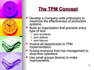 22
22
The TPM Concept
The TPM Concept
 Develop a Company-wide philosophy to
Develop a Company-wide philosophy to
maximize the effectiveness of production
maximize the effectiveness of production
systems.
systems.
 Build an organization that prevents every
Build an organization that prevents every
type of loss
type of loss
 zero accidents
zero accidents
 zero defects
zero defects
 zero failures
zero failures
 Involve all departments in TPM
Involve all departments in TPM
implementation.
implementation.
 Involve everyone from top management to
Involve everyone from top management to
shop-floor operators
shop-floor operators
 Use small groups (teams) to make
Use small groups (teams) to make
improvements.
improvements.
 