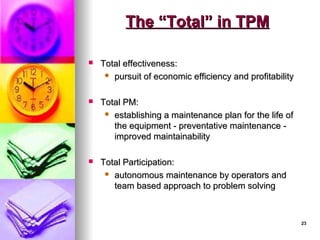 23
23
The “Total” in TPM
The “Total” in TPM
 Total effectiveness:
Total effectiveness:
 pursuit of economic efficiency and profitability
pursuit of economic efficiency and profitability
 Total PM:
Total PM:
 establishing a maintenance plan for the life of
establishing a maintenance plan for the life of
the equipment - preventative maintenance -
the equipment - preventative maintenance -
improved maintainability
improved maintainability
 Total Participation:
Total Participation:
 autonomous maintenance by operators and
autonomous maintenance by operators and
team based approach to problem solving
team based approach to problem solving
 