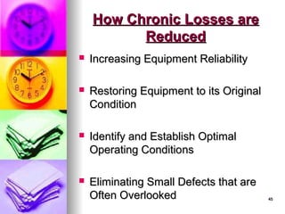 45
45
How Chronic Losses are
How Chronic Losses are
Reduced
Reduced
 Increasing Equipment Reliability
Increasing Equipment Reliability
 Restoring Equipment to its Original
Restoring Equipment to its Original
Condition
Condition
 Identify and Establish Optimal
Identify and Establish Optimal
Operating Conditions
Operating Conditions
 Eliminating Small Defects that are
Eliminating Small Defects that are
Often Overlooked
Often Overlooked
 