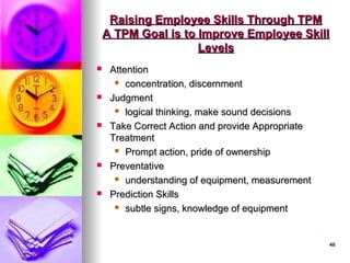 49
49
Raising Employee Skills Through TPM
Raising Employee Skills Through TPM
A TPM Goal is to Improve Employee Skill
A TPM Goal is to Improve Employee Skill
Levels
Levels
 Attention
Attention
 concentration, discernment
concentration, discernment
 Judgment
Judgment
 logical thinking, make sound decisions
logical thinking, make sound decisions
 Take Correct Action and provide Appropriate
Take Correct Action and provide Appropriate
Treatment
Treatment
 Prompt action, pride of ownership
Prompt action, pride of ownership
 Preventative
Preventative
 understanding of equipment, measurement
understanding of equipment, measurement
 Prediction Skills
Prediction Skills
 subtle signs, knowledge of equipment
subtle signs, knowledge of equipment
 