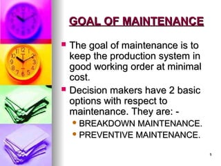 5
5
GOAL OF MAINTENANCE
GOAL OF MAINTENANCE
 The goal of maintenance is to
The goal of maintenance is to
keep the production system in
keep the production system in
good working order at minimal
good working order at minimal
cost.
cost.
 Decision makers have 2 basic
Decision makers have 2 basic
options with respect to
options with respect to
maintenance. They are: -
maintenance. They are: -
 BREAKDOWN MAINTENANCE.
BREAKDOWN MAINTENANCE.
 PREVENTIVE MAINTENANCE.
PREVENTIVE MAINTENANCE.
 