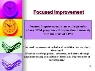50
50
Focused Improvement
Focused Improvement
Focused Improvement is an active priority
of any TPM program - It begins simultaneously
with the start of TPM
“Focused Improvement includes all activities that maximize
the overall
effectiveness of equipment, processes, and plants through
uncompromising elimination of losses and improvement of
performance.”
 