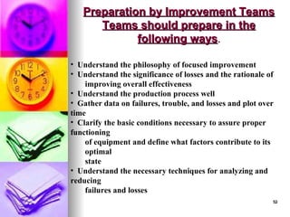 52
52
Preparation by Improvement Teams
Preparation by Improvement Teams
Teams should prepare in the
Teams should prepare in the
following ways
following ways.
.
• Understand the philosophy of focused improvement
• Understand the significance of losses and the rationale of
improving overall effectiveness
• Understand the production process well
• Gather data on failures, trouble, and losses and plot over
time
• Clarify the basic conditions necessary to assure proper
functioning
of equipment and define what factors contribute to its
optimal
state
• Understand the necessary techniques for analyzing and
reducing
failures and losses
 