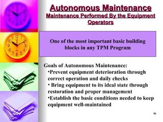 56
56
Autonomous Maintenance
Autonomous Maintenance
Maintenance Performed By the Equipment
Maintenance Performed By the Equipment
Operators
Operators
One of the most important basic building
blocks in any TPM Program
Goals of Autonomous Maintenance:
•Prevent equipment deterioration through
correct operation and daily checks
• Bring equipment to its ideal state through
restoration and proper management
•Establish the basic conditions needed to keep
equipment well-maintained
 