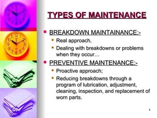 6
6
TYPES OF MAINTENANCE
TYPES OF MAINTENANCE
 BREAKDOWN MAINTAINANCE:-
BREAKDOWN MAINTAINANCE:-
 Real approach,
Real approach,
 Dealing with breakdowns or problems
Dealing with breakdowns or problems
when they occur…
when they occur…
 PREVENTIVE MAINTENANCE:-
PREVENTIVE MAINTENANCE:-
 Proactive approach;
Proactive approach;
 Reducing breakdowns through a
Reducing breakdowns through a
program of lubrication, adjustment,
program of lubrication, adjustment,
cleaning, inspection, and replacement of
cleaning, inspection, and replacement of
worn parts.
worn parts.
 