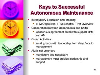 60
60
Keys to Successful
Keys to Successful
Autonomous Maintenance
Autonomous Maintenance
 Introductory Education and Training
Introductory Education and Training
 TPM Objectives, TPM Benefits, TPM Overview
TPM Objectives, TPM Benefits, TPM Overview
 Cooperation Between Departments and Shifts
Cooperation Between Departments and Shifts
 Consensus agreement on how to support TPM
Consensus agreement on how to support TPM
and AM
and AM
 Group Activities
Group Activities
 small groups with leadership from shop floor to
small groups with leadership from shop floor to
management
management
 AM is not voluntary
AM is not voluntary
 mandatory and necessary
mandatory and necessary
 management must provide leadership and
management must provide leadership and
support
support
 