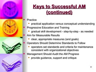 61
61
Keys to Successful AM
Keys to Successful AM
(continued)
(continued)
 Practice
Practice
 practical application versus conceptual understanding
practical application versus conceptual understanding
 Progressive Education and Training
Progressive Education and Training
 gradual skill development - step-by-step - as needed
gradual skill development - step-by-step - as needed
 Aim for Measurable Results
Aim for Measurable Results
 clear, appropriate measures (and goals)
clear, appropriate measures (and goals)
 Operators Should Determine Standards to Follow
Operators Should Determine Standards to Follow
 operators set standards and criteria for maintenance
operators set standards and criteria for maintenance
consistent with organizational objectives
consistent with organizational objectives
 Management Should Audit the AM Progress
Management Should Audit the AM Progress
 provide guidance, support and critique
provide guidance, support and critique
 