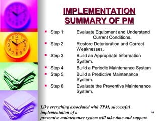 64
64
IMPLEMENTATION
IMPLEMENTATION
SUMMARY OF PM
SUMMARY OF PM
 Step 1:
Step 1: Evaluate Equipment and Understand
Evaluate Equipment and Understand
Current Conditions.
Current Conditions.
 Step 2:
Step 2: Restore Deterioration and Correct
Restore Deterioration and Correct
Weaknesses.
Weaknesses.
 Step 3:
Step 3: Build an Appropriate Information
Build an Appropriate Information
System.
System.
 Step 4:
Step 4: Build a Periodic Maintenance System
Build a Periodic Maintenance System
 Step 5:
Step 5: Build a Predictive Maintenance
Build a Predictive Maintenance
System.
System.
 Step 6:
Step 6: Evaluate the Preventive Maintenance
Evaluate the Preventive Maintenance
System.
System.
Like everything associated with TPM, successful
implementation of a
preventive maintenance system will take time and support.
 