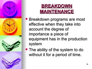 66
66
BREAKDOWN
BREAKDOWN
MAINTENANCE
MAINTENANCE
 Breakdown programs are most
Breakdown programs are most
effective when they take into
effective when they take into
account the degree of
account the degree of
importance a piece of
importance a piece of
equipment has in the production
equipment has in the production
system
system
 The ability of the system to do
The ability of the system to do
without it for a period of time.
without it for a period of time.
 
