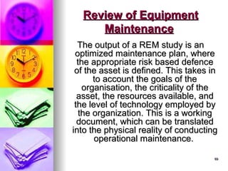 69
69
The output of a REM study is an
The output of a REM study is an
optimized maintenance plan, where
optimized maintenance plan, where
the appropriate risk based defence
the appropriate risk based defence
of the asset is defined. This takes in
of the asset is defined. This takes in
to account the goals of the
to account the goals of the
organisation, the criticality of the
organisation, the criticality of the
asset, the resources available, and
asset, the resources available, and
the level of technology employed by
the level of technology employed by
the organization. This is a working
the organization. This is a working
document, which can be translated
document, which can be translated
into the physical reality of conducting
into the physical reality of conducting
operational maintenance.
operational maintenance.
Review of Equipment
Review of Equipment
Maintenance
Maintenance
 