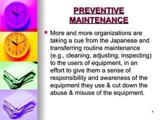 8
8
PREVENTIVE
PREVENTIVE
MAINTENANCE
MAINTENANCE
 More and more organizations are
More and more organizations are
taking a cue from the Japanese and
taking a cue from the Japanese and
transferring routine maintenance
transferring routine maintenance
(e.g., cleaning, adjusting, inspecting)
(e.g., cleaning, adjusting, inspecting)
to the users of equipment, in an
to the users of equipment, in an
effort to give them a sense of
effort to give them a sense of
responsibility and awareness of the
responsibility and awareness of the
equipment they use & cut down the
equipment they use & cut down the
abuse & misuse of the equipment.
abuse & misuse of the equipment.
 