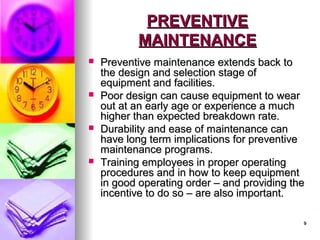 9
9
PREVENTIVE
PREVENTIVE
MAINTENANCE
MAINTENANCE
 Preventive maintenance extends back to
Preventive maintenance extends back to
the design and selection stage of
the design and selection stage of
equipment and facilities.
equipment and facilities.
 Poor design can cause equipment to wear
Poor design can cause equipment to wear
out at an early age or experience a much
out at an early age or experience a much
higher than expected breakdown rate.
higher than expected breakdown rate.
 Durability and ease of maintenance can
Durability and ease of maintenance can
have long term implications for preventive
have long term implications for preventive
maintenance programs.
maintenance programs.
 Training employees in proper operating
Training employees in proper operating
procedures and in how to keep equipment
procedures and in how to keep equipment
in good operating order – and providing the
in good operating order – and providing the
incentive to do so – are also important.
incentive to do so – are also important.
 
