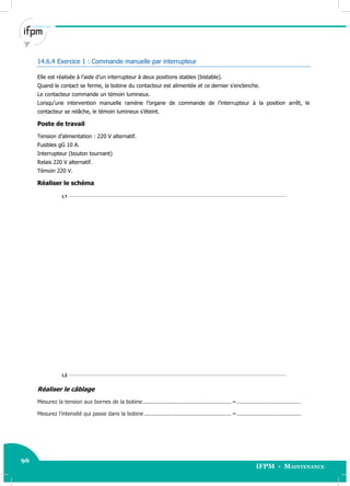 96
IFPM - Maintenance
96 Electricité industrielle
14.6.4 Exercice 1 : Commande manuelle par interrupteur
Elle est réalisée à l’aide d’un interrupteur à deux positions stables (bistable).
Quand le contact se ferme, la bobine du contacteur est alimentée et ce dernier s’enclenche.
Le contacteur commande un témoin lumineux.
Lorsqu’une intervention manuelle ramène l’organe de commande de l’interrupteur à la position arrêt, le
contacteur se relâche, le témoin lumineux s’éteint.
Poste de travail
Tension d’alimentation : 220 V alternatif.
Fusibles gG 10 A.
Interrupteur (bouton tournant)
Relais 220 V alternatif.
Témoin 220 V.
Réaliser le schéma
L1
L2
Réaliser le câblage
Mesurez la tension aux bornes de la bobine......................................................=.......................................
Mesurez l’intensité qui passe dans la bobine .....................................................=.......................................
 