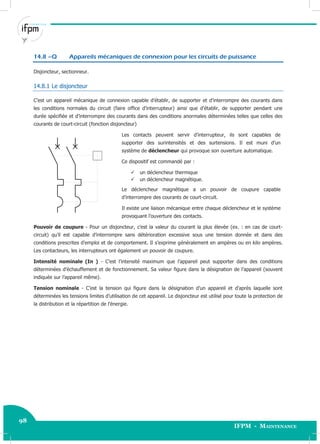 98
IFPM - Maintenance98 Electricité industrielle
14.8 –Q Appareils mécaniques de connexion pour les circuits de puissance
Disjoncteur, sectionneur.
14.8.1 Le disjoncteur
C’est un appareil mécanique de connexion capable d’établir, de supporter et d’interrompre des courants dans
les conditions normales du circuit (faire office d’interrupteur) ainsi que d’établir, de supporter pendant une
durée spécifiée et d’interrompre des courants dans des conditions anormales déterminées telles que celles des
courants de court-circuit (fonction disjoncteur)
Les contacts peuvent servir d’interrupteur, ils sont capables de
supporter des surintensités et des surtensions. Il est muni d’un
système de déclencheur qui provoque son ouverture automatique.
Ce dispositif est commandé par :
 un déclencheur thermique
 un déclencheur magnétique.
Le déclencheur magnétique a un pouvoir de coupure capable
d’interrompre des courants de court-circuit.
Il existe une liaison mécanique entre chaque déclencheur et le système
provoquant l’ouverture des contacts.
Pouvoir de coupure - Pour un disjoncteur, c’est la valeur du courant la plus élevée (ex. : en cas de court-
circuit) qu’il est capable d’interrompre sans détérioration excessive sous une tension donnée et dans des
conditions prescrites d’emploi et de comportement. Il s’exprime généralement en ampères ou en kilo ampères.
Les contacteurs, les interrupteurs ont également un pouvoir de coupure.
Intensité nominale (In ) - C’est l’intensité maximum que l’appareil peut supporter dans des conditions
déterminées d’échauffement et de fonctionnement. Sa valeur figure dans la désignation de l’appareil (souvent
indiquée sur l’appareil même).
Tension nominale - C’est la tension qui figure dans la désignation d’un appareil et d’après laquelle sont
déterminées les tensions limites d’utilisation de cet appareil. Le disjoncteur est utilisé pour toute la protection de
la distribution et la répartition de l’énergie.
 