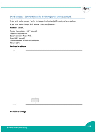 105
Édition septembre 2014 Electricité industrielle 105
14.9.3 Exercice 3 : Commande manuelle de l’allumage d’une lampe avec retard
Action sur le bouton poussoir Marche, le relais s’enclenche et après 15 secondes la lampe s’allume.
Action sur le bouton poussoir Arrêt la lampe s’éteint immédiatement.
Poste de travail.
Tension d’alimentation : 220 V alternatif.
Disjoncteur bipolaire 10 A.
Boutons poussoirs Marche-Arrêt
Relais 220 V alternatif.
Une temporisation retard à l’enclenchement.
Témoin 220 V.
Réalisez le schéma
L2
L1
Réalisez le câblage
 