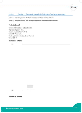 107
Édition septembre 2014
Electricité industrielle 107
14.10.1 Exercice 4 : Commande manuelle de l’extinction d’une lampe avec retard
Action sur le bouton poussoir Marche, le relais s’enclenche et la lampe s’allume.
Action sur le bouton poussoir Arrêt la lampe reste encore allumée pendant 5 secondes.
Poste de travail
Tension d’alimentation : 220 V alternatif.
Disjoncteur bipolaire 10 A.
Boutons poussoirs Marche-Arrêt
Relais 220 V alternatif.
Une temporisation retard au déclenchement.
Témoin 220 V.
Réalisez le schéma
L2
L1
Réalisez le câblage
 